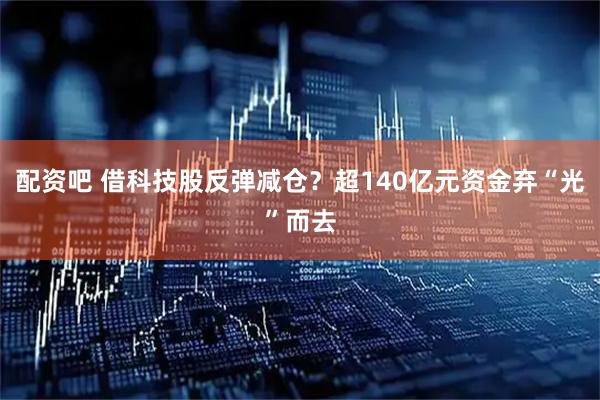 配资吧 借科技股反弹减仓？超140亿元资金弃“光”而去