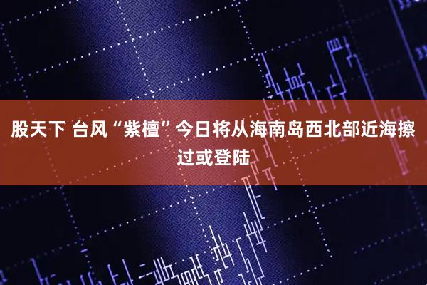 股天下 台风“紫檀”今日将从海南岛西北部近海擦过或登陆