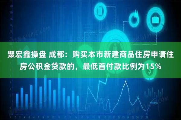 聚宏鑫操盘 成都：购买本市新建商品住房申请住房公积金贷款的，最低首付款比例为15%