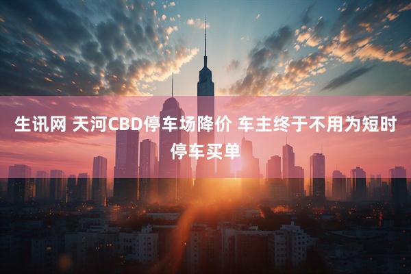 生讯网 天河CBD停车场降价 车主终于不用为短时停车买单