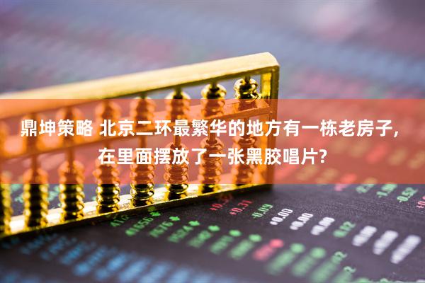 鼎坤策略 北京二环最繁华的地方有一栋老房子, 在里面摆放了一张黑胶唱片?